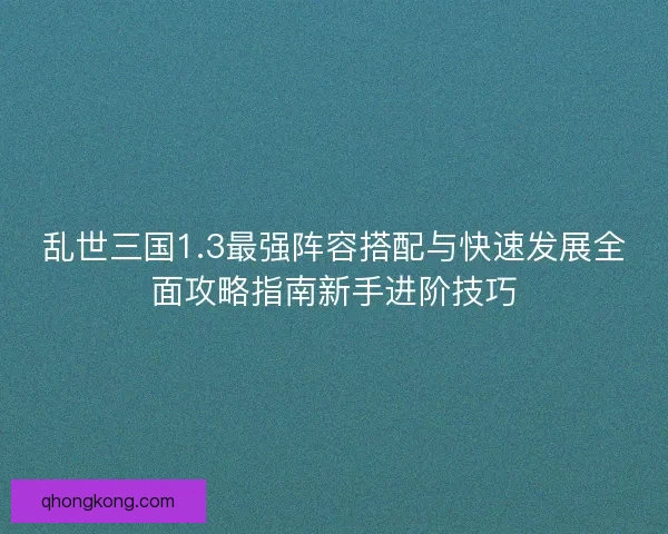 乱世三国1.3最强阵容搭配与快速发展全面攻略指南新手进阶技巧