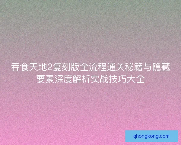 吞食天地2复刻版全流程通关秘籍与隐藏要素深度解析实战技巧大全