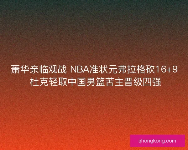 萧华亲临观战 NBA准状元弗拉格砍16+9 杜克轻取中国男篮苦主晋级四强 萧华亲临观战 NBA准状元弗拉格砍16+9 杜克轻取中国男篮苦主晋级四强