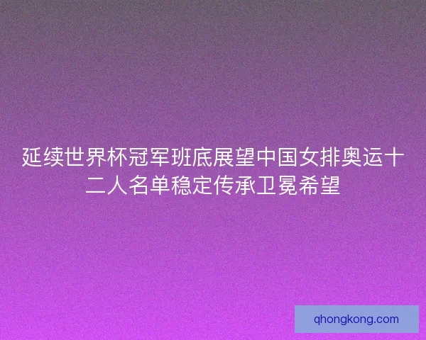 延续世界杯冠军班底展望中国女排奥运十二人名单稳定传承卫冕希望 延续世界杯冠军班底展望中国女排奥运十二人名单稳定传承卫冕希望
