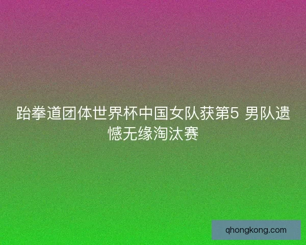 跆拳道团体世界杯中国女队获第5 男队遗憾无缘淘汰赛
