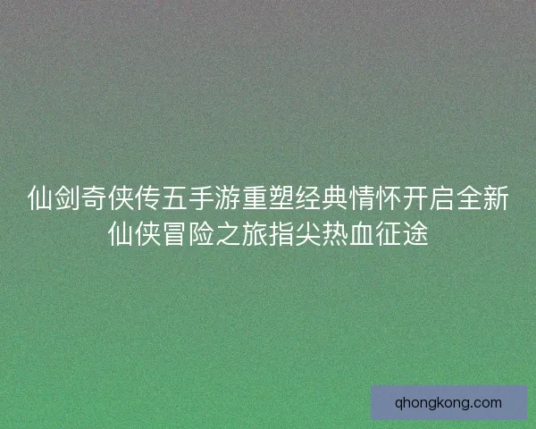 仙剑奇侠传五手游重塑经典情怀开启全新仙侠冒险之旅指尖热血征途
