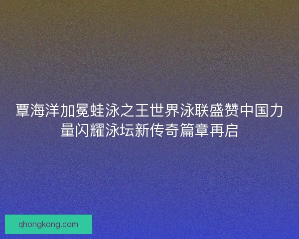 覃海洋加冕蛙泳之王世界泳联盛赞中国力量闪耀泳坛新传奇篇章再启