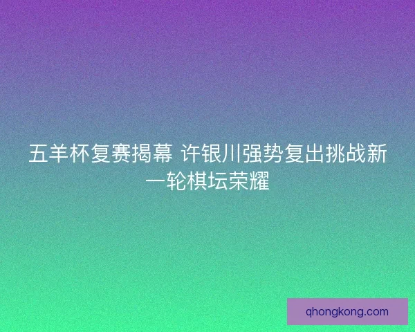 五羊杯复赛揭幕 许银川强势复出挑战新一轮棋坛荣耀