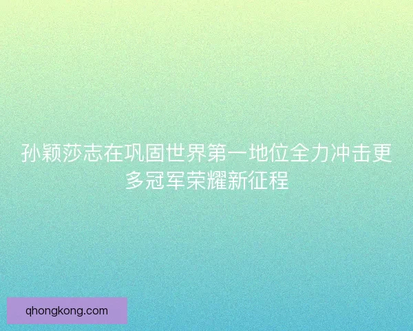 孙颖莎志在巩固世界第一地位全力冲击更多冠军荣耀新征程