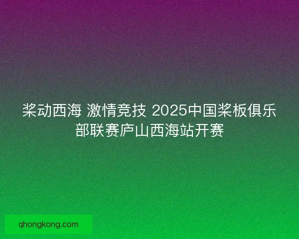 桨动西海 激情竞技 2025中国桨板俱乐部联赛庐山西海站开赛