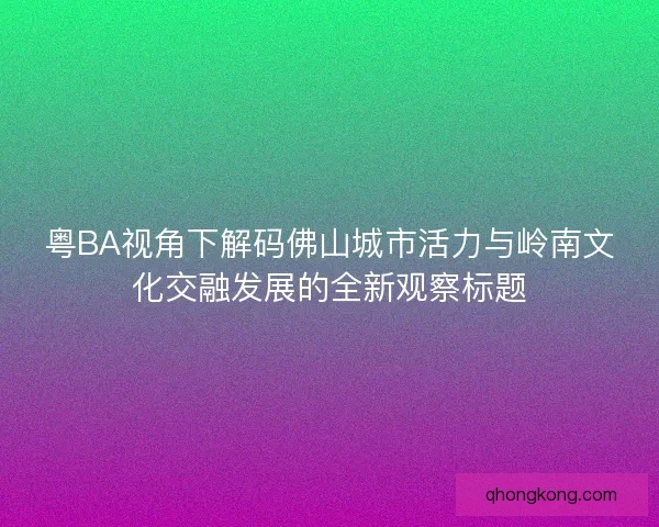 粤BA视角下解码佛山城市活力与岭南文化交融发展的全新观察标题 粤BA视角下解码佛山城市活力与岭南文化交融发展的全新观察标题