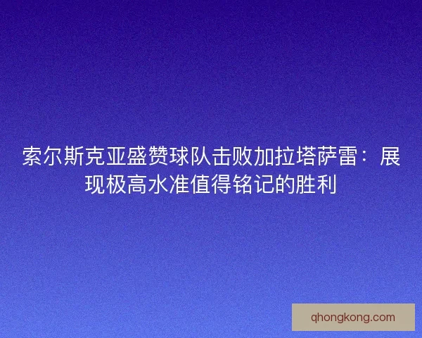 索尔斯克亚盛赞球队击败加拉塔萨雷：展现极高水准值得铭记的胜利