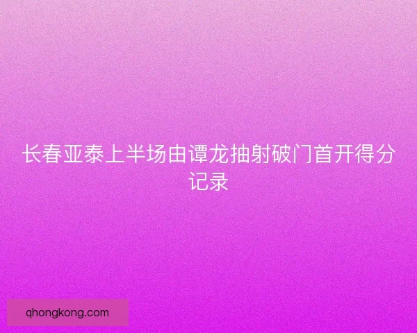 长春亚泰上半场由谭龙抽射破门首开得分记录 长春亚泰上半场由谭龙抽射破门首开得分记录