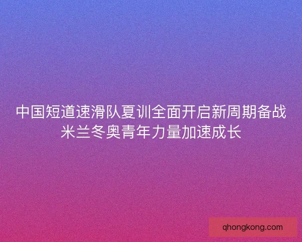 中国短道速滑队夏训全面开启新周期备战米兰冬奥青年力量加速成长
