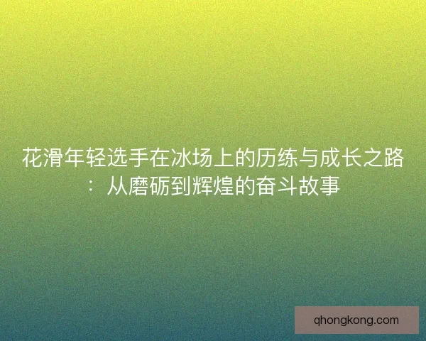 花滑年轻选手在冰场上的历练与成长之路：从磨砺到辉煌的奋斗故事