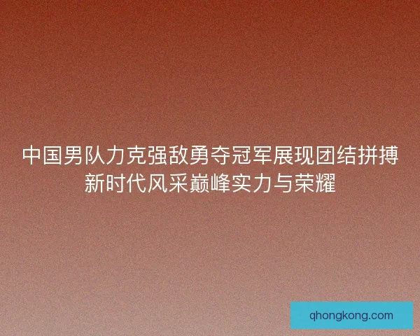 中国男队力克强敌勇夺冠军展现团结拼搏新时代风采巅峰实力与荣耀