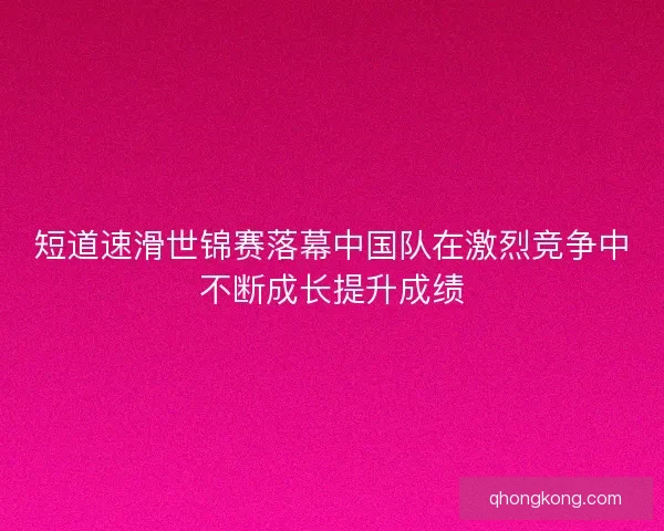短道速滑世锦赛落幕中国队在激烈竞争中不断成长提升成绩 短道速滑世锦赛落幕中国队在激烈竞争中不断成长提升成绩