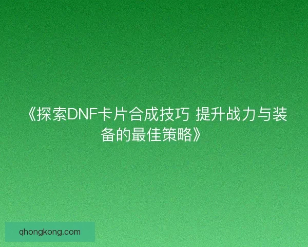 《探索DNF卡片合成技巧 提升战力与装备的最佳策略》 《探索DNF卡片合成技巧 提升战力与装备的最佳策略》