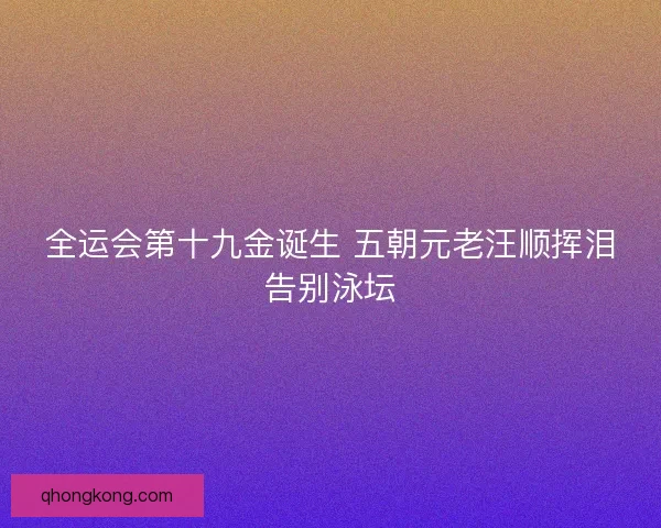 全运会第十九金诞生 五朝元老汪顺挥泪告别泳坛 全运会第十九金诞生 五朝元老汪顺挥泪告别泳坛